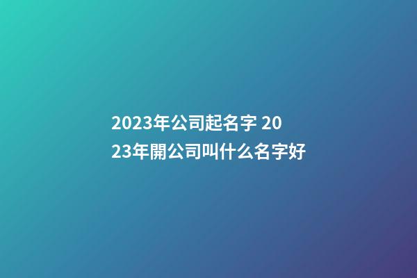 2023年公司起名字 2023年開公司叫什么名字好-第1張-公司起名-玄機派